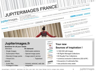 JUPITERIMAGES FRANCE Jupiterimages.fr Solutions for all your needs:  Standard:   On demand:  Single Images -  Multi-seats  solutions Subscription Plans   -  Special image packs  - Standard Image packs   -  Image search service - Virtual Cd’s   -  Taylorised website -  Audio files -  Intranet, extranet, web site -  Footage & Video   integration  -  … 8 2 500 000 still images 48 Rights Managed Collections 55 Royalty Free Collections  numerous exclusive Collections (DG & RF) thousands of multimedia files new products every week Your new Sources of inspiration !  