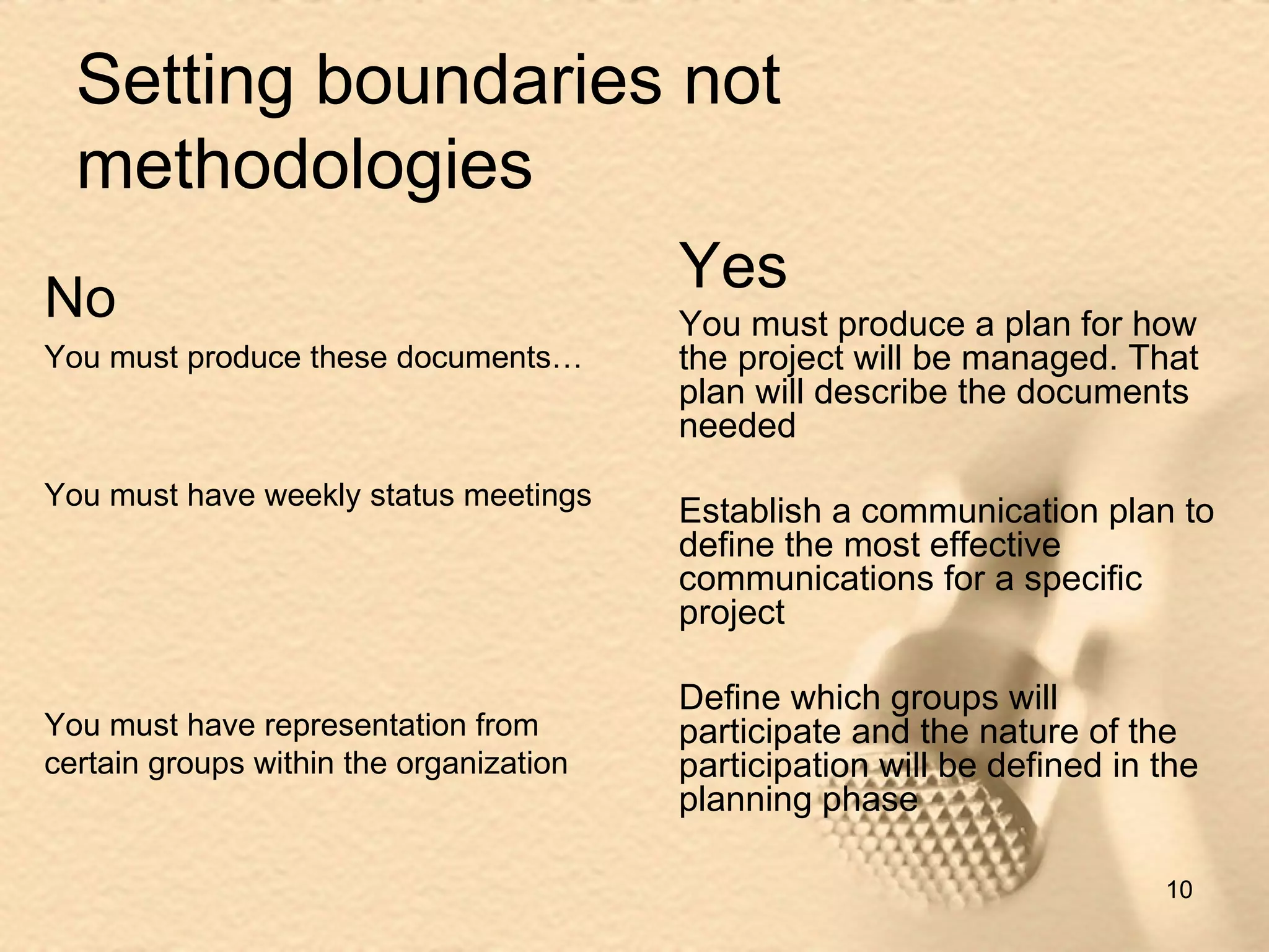 Setting boundaries not methodologies Yes You must produce a plan for how the project will be managed. That plan will describe the documents needed Establish a communication plan to define the most effective communications for a specific project Define which groups will participate and the nature of the participation will be defined in the planning phase No You must produce these documents… You must have weekly status meetings You must have representation from certain groups within the organization 