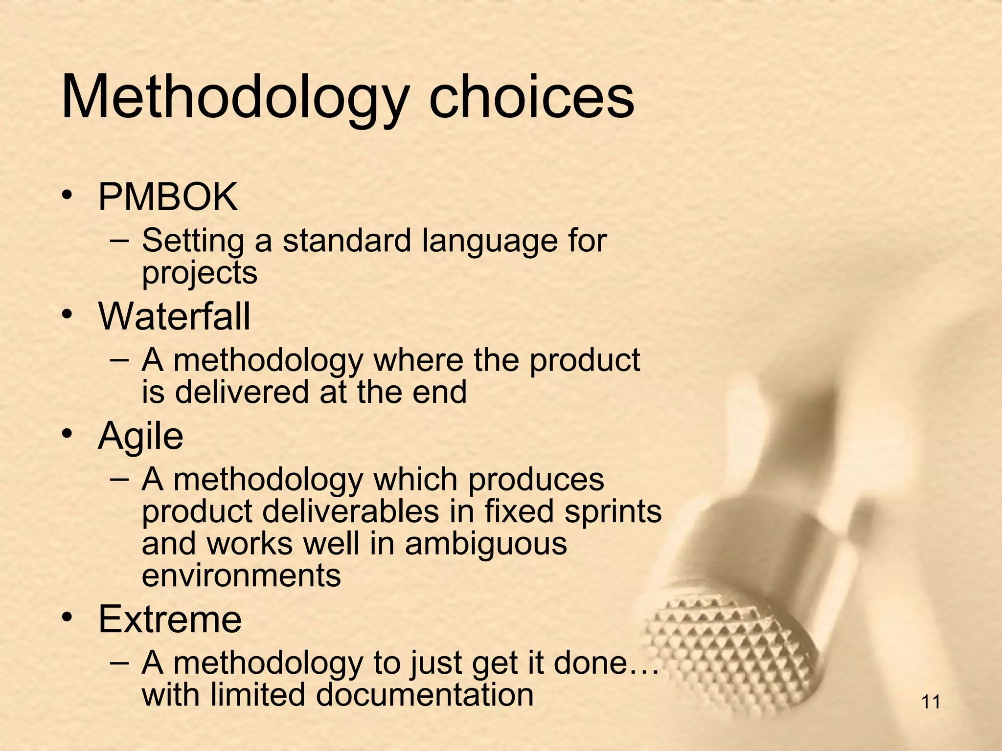 Methodology choices PMBOK Setting a standard language for projects Waterfall A methodology where the product is delivered at the end Agile A methodology which produces product deliverables in fixed sprints and works well in ambiguous environments Extreme A methodology to just get it done…with limited documentation 