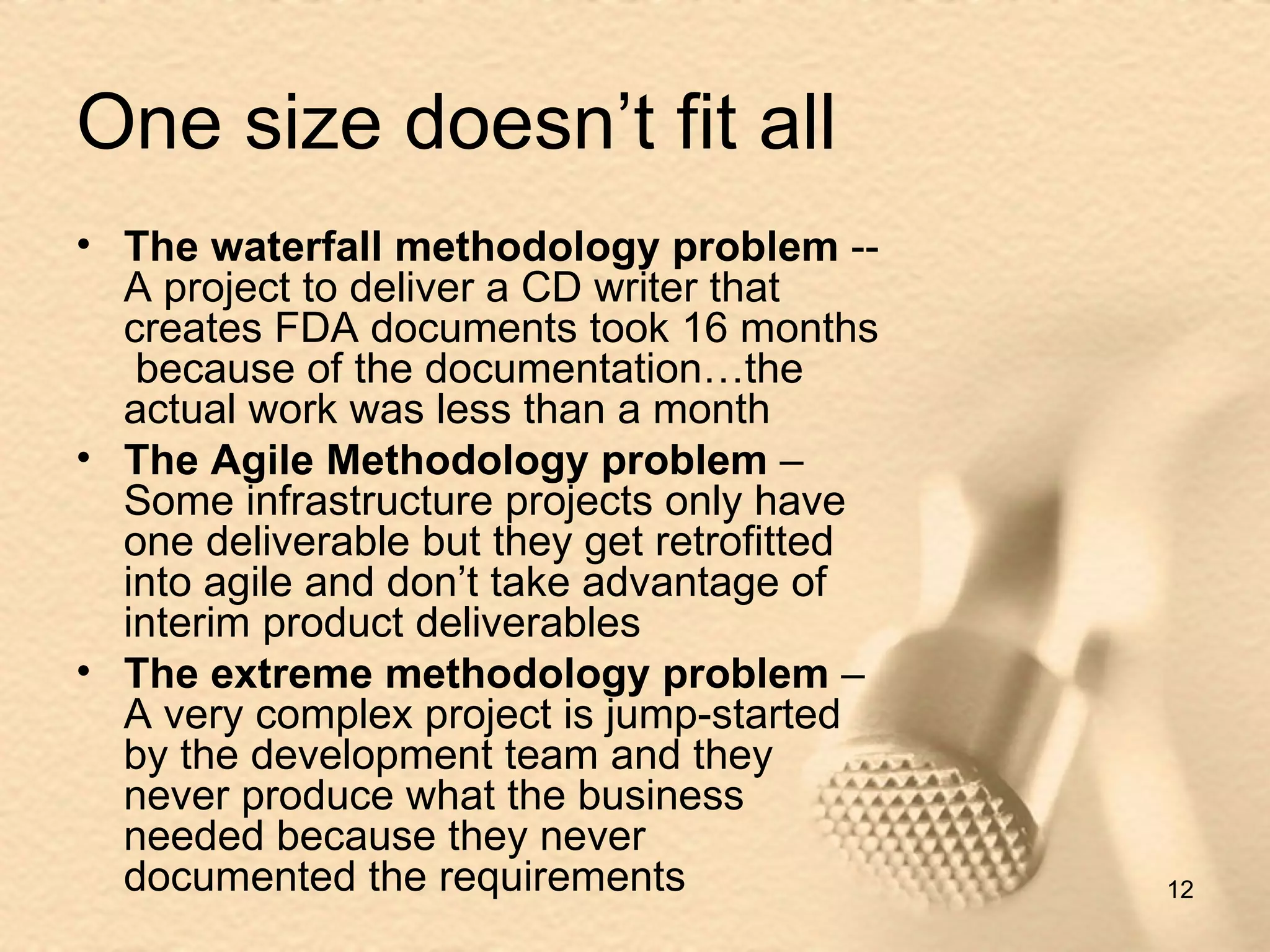 One size doesn’t fit all The waterfall methodology problem  -- A project to deliver a CD writer that creates FDA documents took 16 months  because of the documentation…the actual work was less than a month The Agile Methodology problem  – Some infrastructure projects only have one deliverable but they get retrofitted into agile and don’t take advantage of interim product deliverables The extreme methodology problem  – A very complex project is jump-started by the development team and they never produce what the business needed because they never documented the requirements 