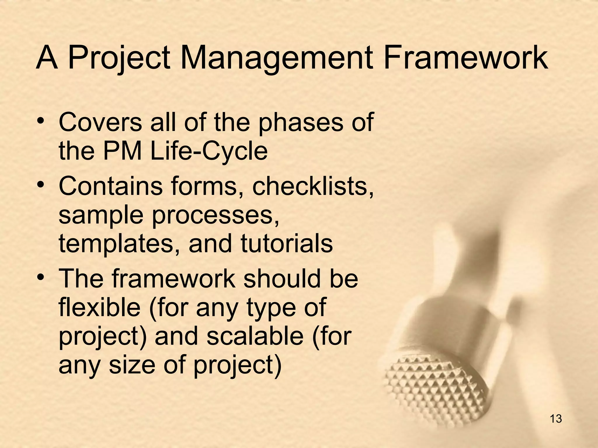 A Project Management Framework Covers all of the phases of the PM Life-Cycle Contains forms, checklists, sample processes, templates, and tutorials The framework should be flexible (for any type of project) and scalable (for any size of project) 