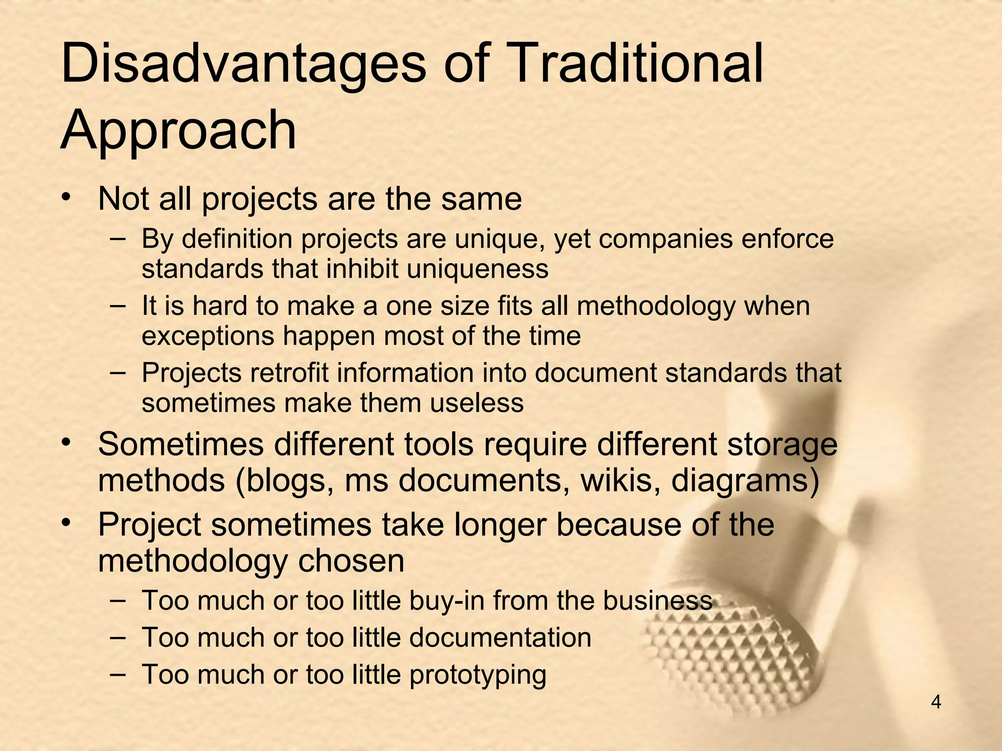 Disadvantages of Traditional Approach Not all projects are the same By definition projects are unique, yet companies enforce standards that inhibit uniqueness It is hard to make a one size fits all methodology when exceptions happen most of the time Projects retrofit information into document standards that  sometimes make them useless Sometimes different tools require different storage methods (blogs, ms documents, wikis, diagrams) Project sometimes take longer because of the methodology chosen Too much or too little buy-in from the business  Too much or too little documentation Too much or too little prototyping 