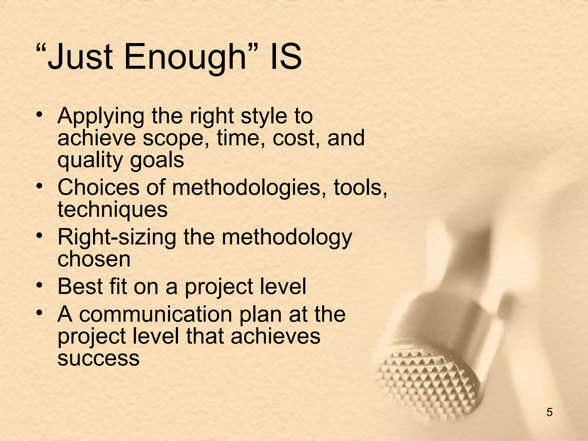 “Just Enough” IS Applying the right style to achieve scope, time, cost, and quality goals Choices of methodologies, tools, techniques Right-sizing the methodology chosen Best fit on a project level A communication plan at the project level that achieves success 