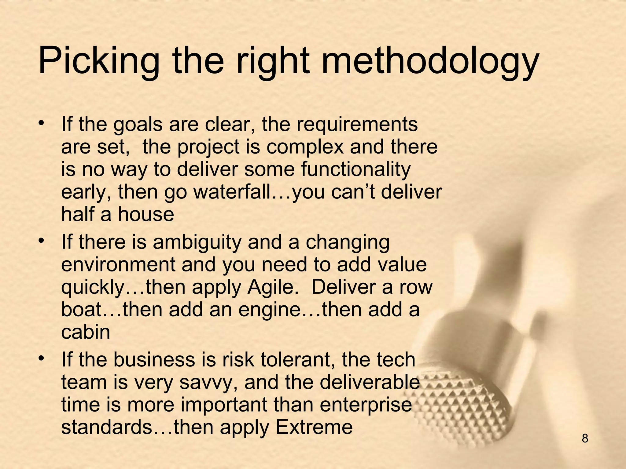 Picking the right methodology If the goals are clear, the requirements are set,  the project is complex and there is no way to deliver some functionality early, then go waterfall…you can’t deliver half a house If there is ambiguity and a changing environment and you need to add value quickly…then apply Agile.  Deliver a row boat…then add an engine…then add a cabin If the business is risk tolerant, the tech team is very savvy, and the deliverable time is more important than enterprise standards…then apply Extreme 