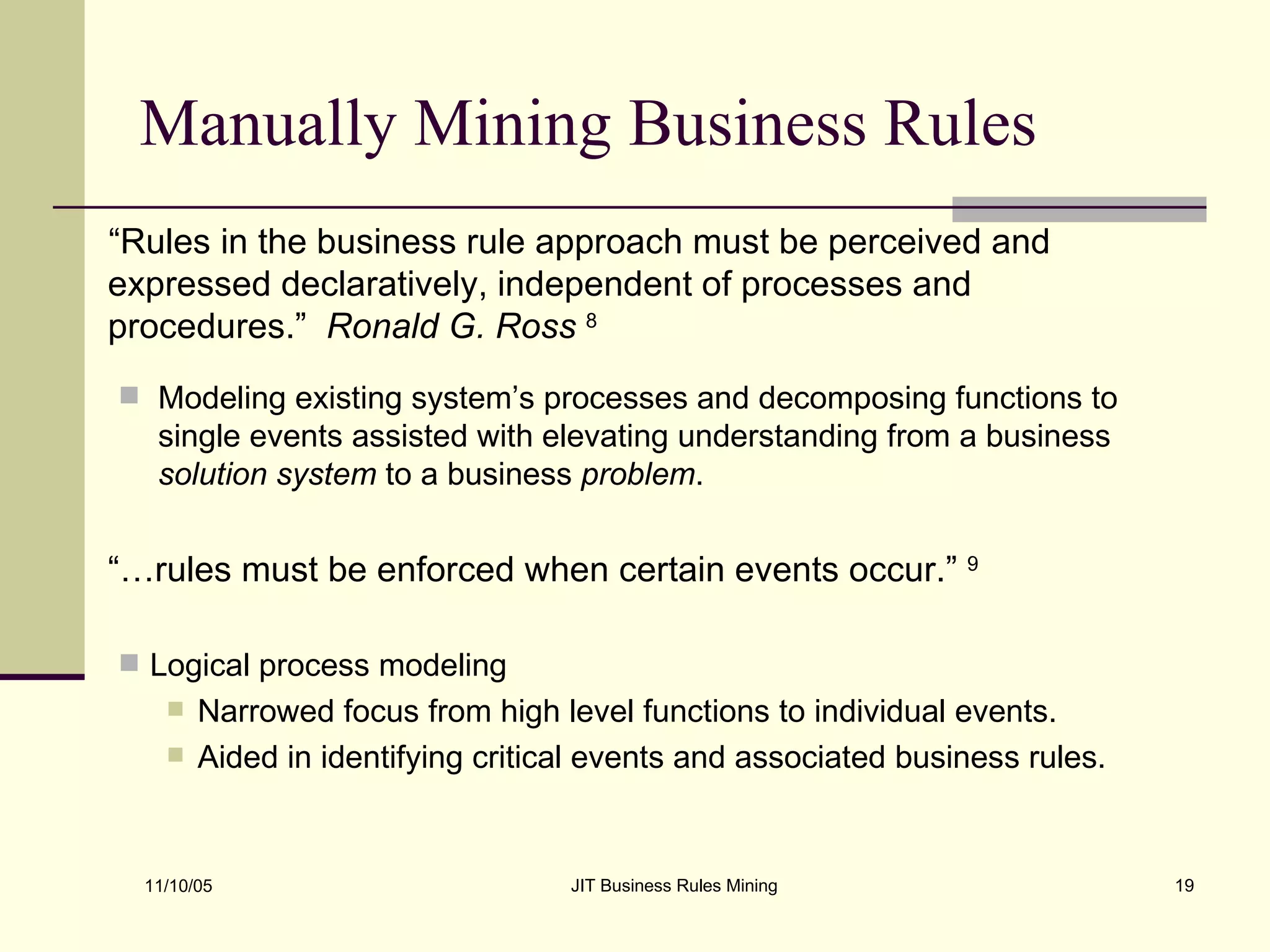 Manually Mining Business Rules “ Rules in the business rule approach must be perceived and expressed declaratively, independent of processes and procedures.”  Ronald G. Ross   8 Modeling existing system’s processes and decomposing functions to single events assisted with elevating understanding from a business  solution system  to a business  problem . “… rules must be enforced when certain events occur.”  9 Logical process modeling  Narrowed focus from high level functions to individual events. Aided in identifying critical events and associated business rules. 