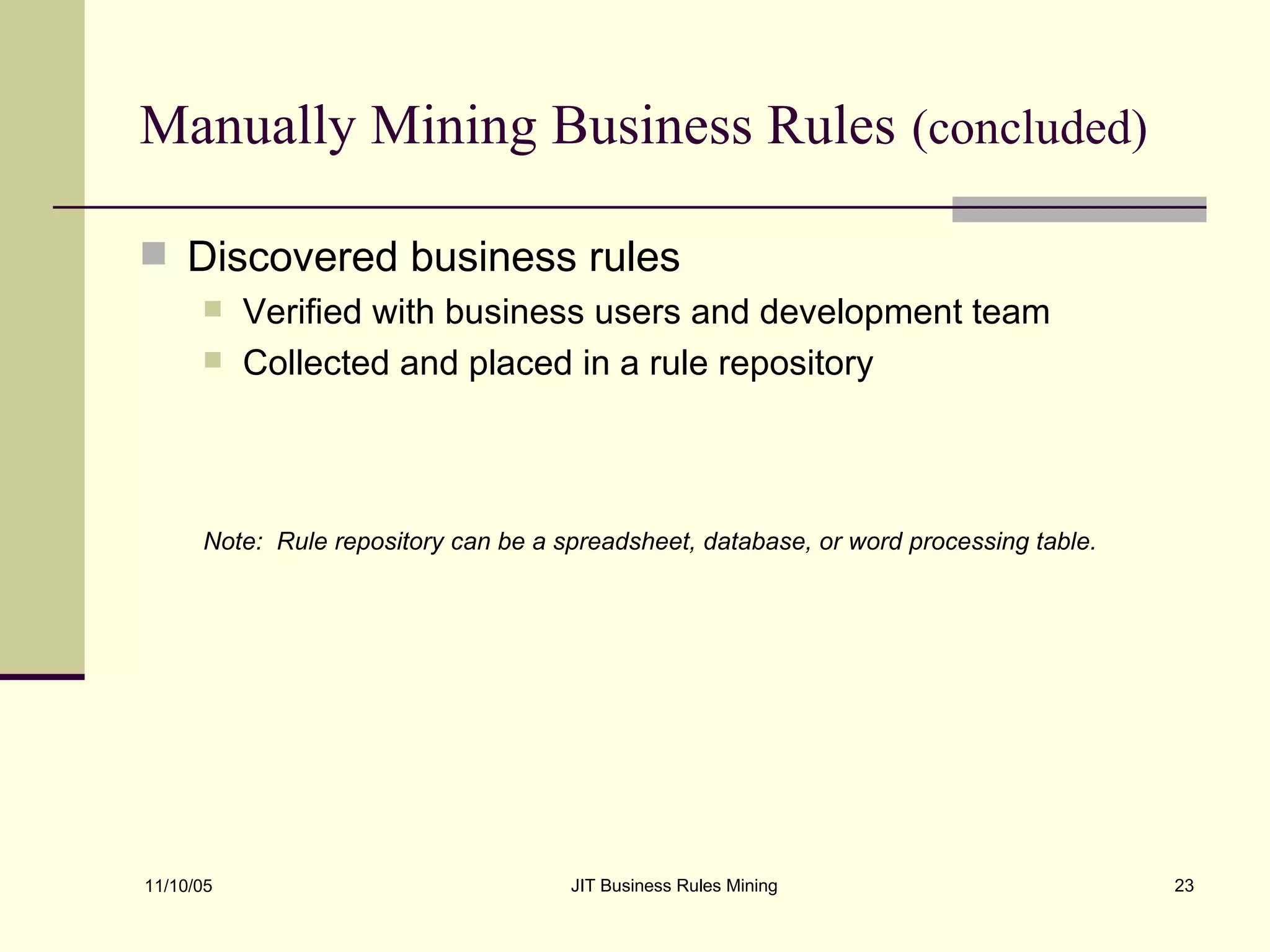 Manually Mining Business Rules   (concluded) Discovered business rules Verified with business users and development team Collected and placed in a rule repository Note:  Rule repository can be a spreadsheet, database, or word processing table. 