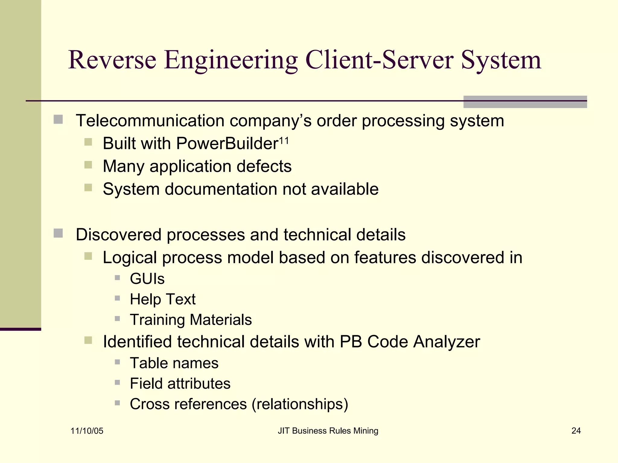 Reverse Engineering Client-Server System Telecommunication company’s order processing system Built with PowerBuilder 11 Many application defects System documentation not available Discovered processes and technical details  Logical process model based on features discovered in GUIs Help Text Training Materials Identified technical details with PB Code Analyzer Table names Field attributes Cross references (relationships) 