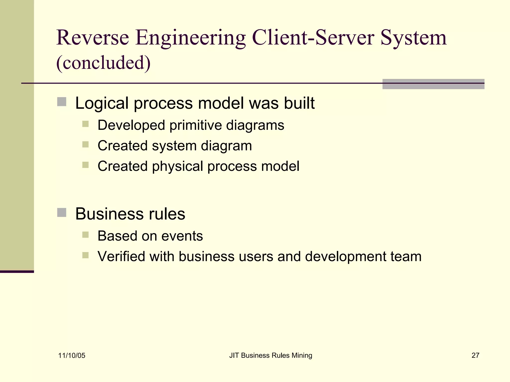 Reverse Engineering Client-Server System  (concluded) Logical process model was built Developed primitive diagrams  Created system diagram Created physical process model Business rules  Based on events Verified with business users and development team 