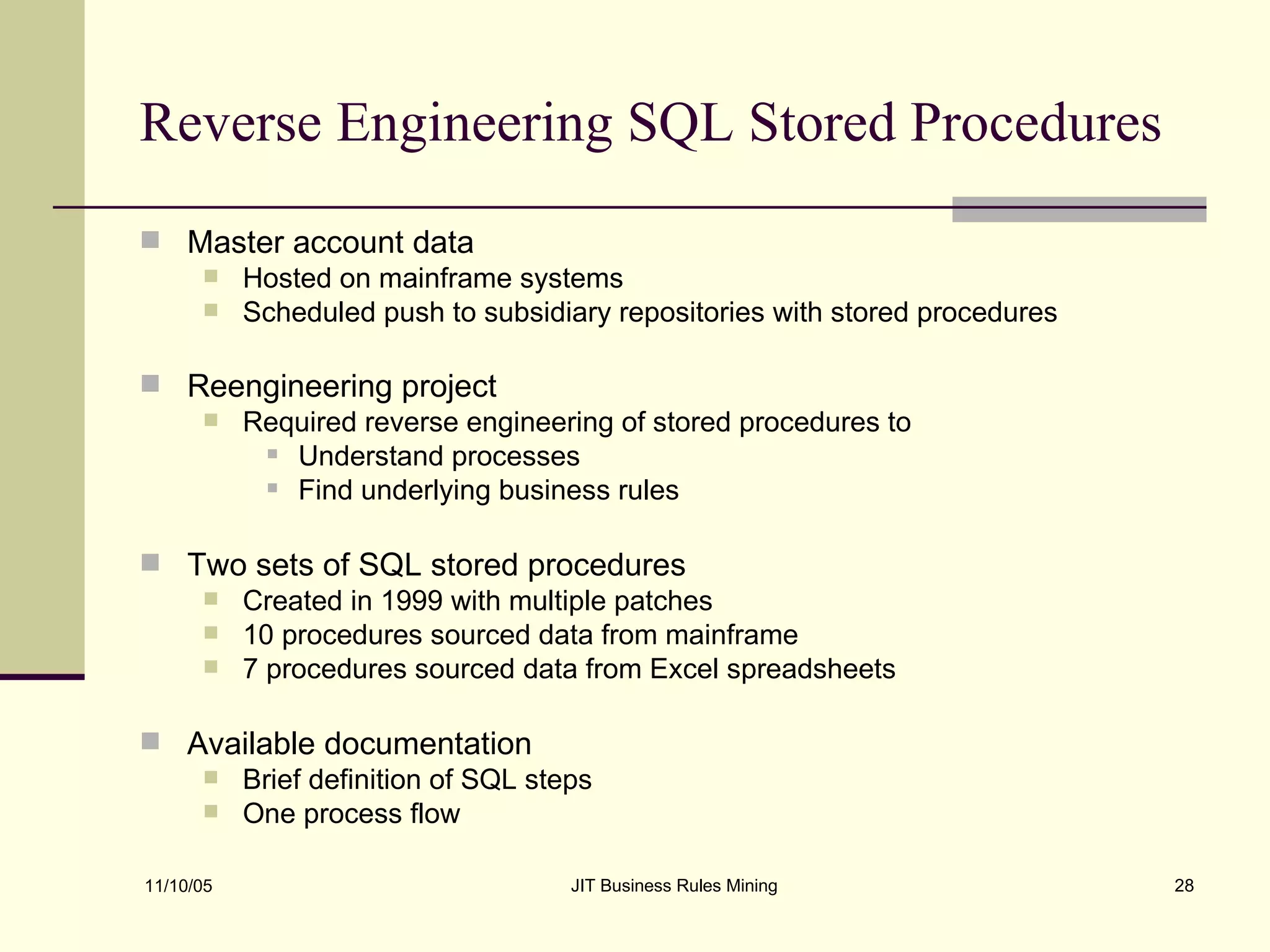 Reverse Engineering SQL Stored Procedures Master account data Hosted on mainframe systems Scheduled push to subsidiary repositories with stored procedures Reengineering project   Required reverse engineering of stored procedures to Understand processes Find underlying business rules Two sets of SQL stored procedures Created in 1999 with multiple patches 10 procedures sourced data from mainframe 7 procedures sourced data from Excel spreadsheets Available documentation Brief definition of SQL steps One process flow 