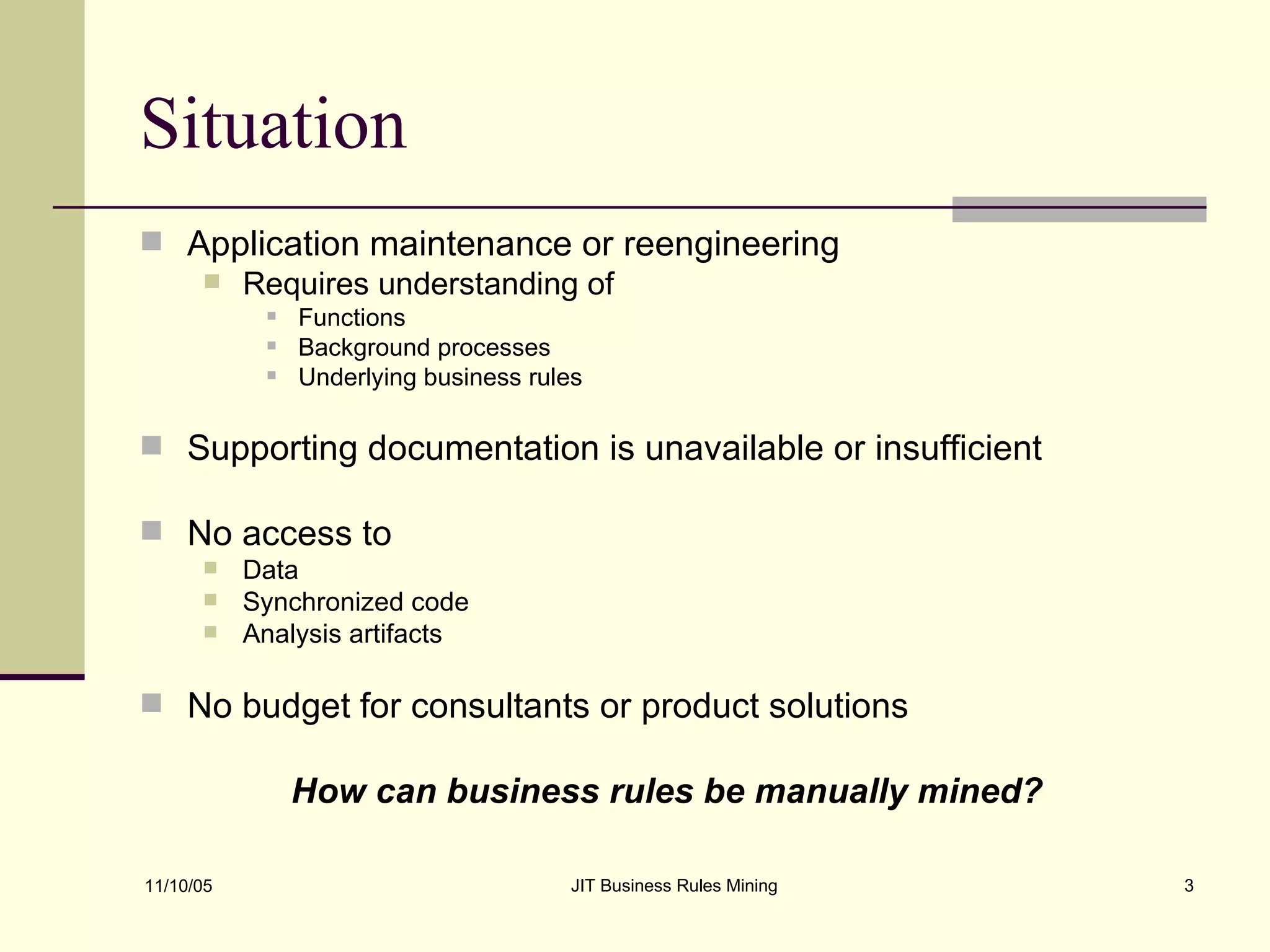 Situation Application maintenance or reengineering  Requires understanding of Functions Background processes Underlying business rules Supporting documentation is unavailable or insufficient  No access to Data Synchronized code Analysis artifacts No budget for consultants or product solutions  How can business rules be manually mined? 