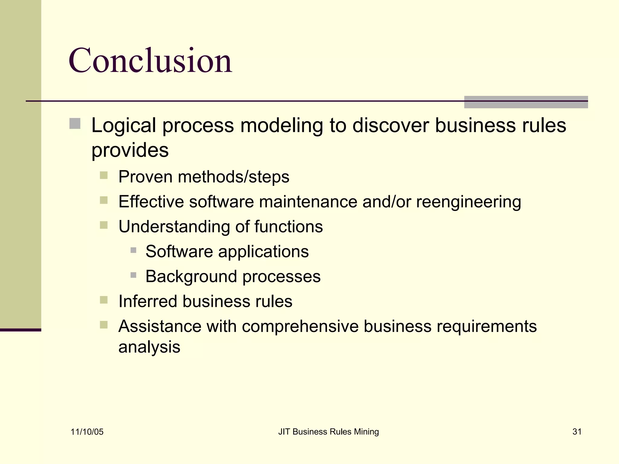 Conclusion Logical process modeling to discover business rules provides Proven methods/steps Effective software maintenance and/or reengineering Understanding of functions  Software applications Background processes Inferred business rules Assistance with comprehensive business requirements analysis 