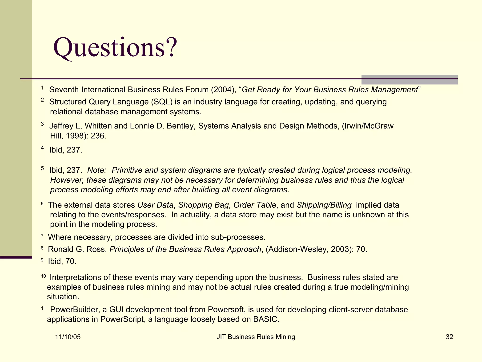 Questions? 1   Seventh International Business Rules Forum (2004), “ Get Ready for Your Business Rules Management ” 2   Structured Query Language (SQL) is an industry language for creating, updating, and querying relational database management systems. 3   Jeffrey L. Whitten and Lonnie D. Bentley, Systems Analysis and Design Methods, (Irwin/McGraw Hill, 1998): 236. 5   Ibid, 237.  Note:   Primitive and system diagrams are typically created during logical process modeling. However, these diagrams may not be necessary for determining business rules and thus the logical process modeling efforts may end after building all event diagrams. 6   The external data stores  User Data ,  Shopping Bag ,  Order Table , and  Shipping/Billing   implied data relating to the events/responses.  In actuality, a data store may exist but the name is unknown at this point in the modeling process.  7   Where necessary, processes are divided into sub-processes. 8   Ronald G. Ross,  Principles of the Business Rules Approach , (Addison-Wesley, 2003): 70. 10   Interpretations of these events may vary depending upon the business.  Business rules stated are examples of business rules mining and may not be actual rules created during a true modeling/mining situation. 11   PowerBuilder, a GUI development tool from Powersoft, is used for developing client-server database applications in PowerScript, a language loosely based on BASIC.  4   Ibid, 237. 9   Ibid, 70. 
