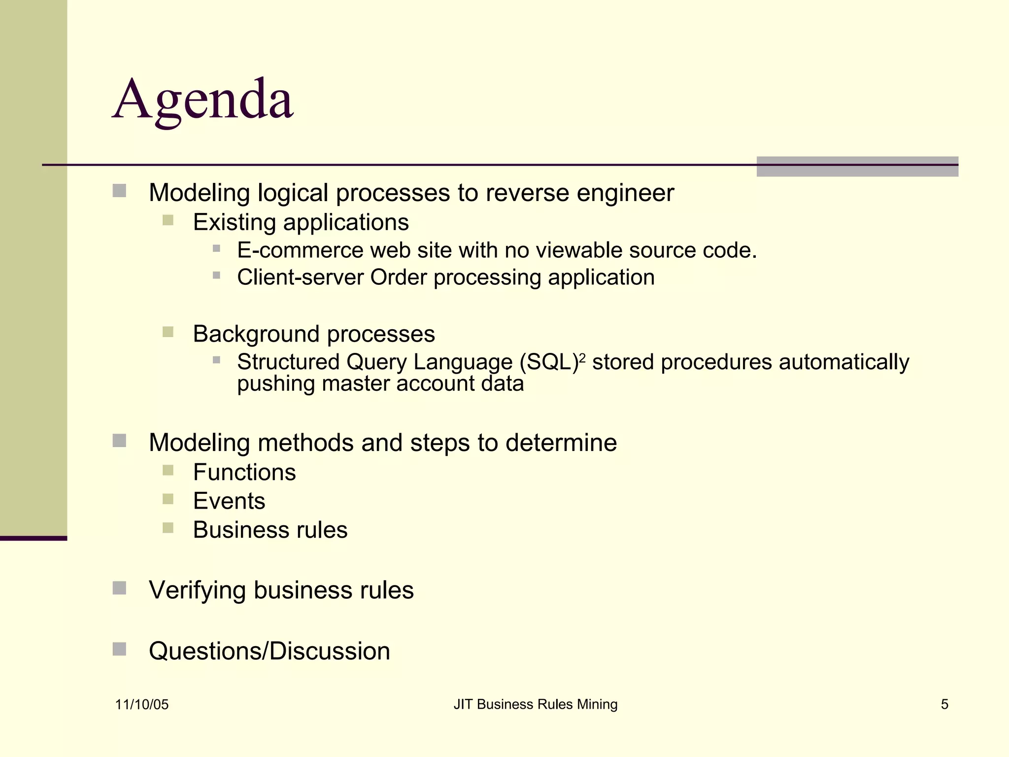 Agenda Modeling logical processes to reverse engineer Existing applications E-commerce web site with no viewable source code. Client-server Order processing application  Background processes Structured Query Language (SQL) 2  stored procedures automatically pushing master account data Modeling methods and steps to determine Functions Events Business rules Verifying business rules Questions/Discussion 