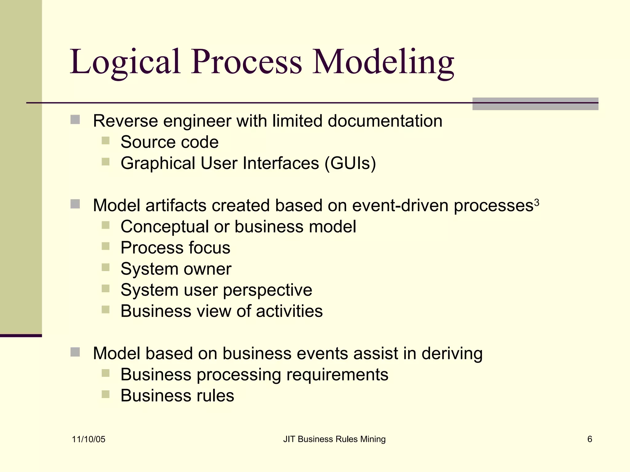 Logical Process Modeling Reverse engineer with limited documentation Source code  Graphical User Interfaces (GUIs) Model artifacts created based on event-driven processes 3 Conceptual or business model Process focus System owner System user perspective Business view of activities Model based on business events assist in deriving Business processing requirements Business rules 