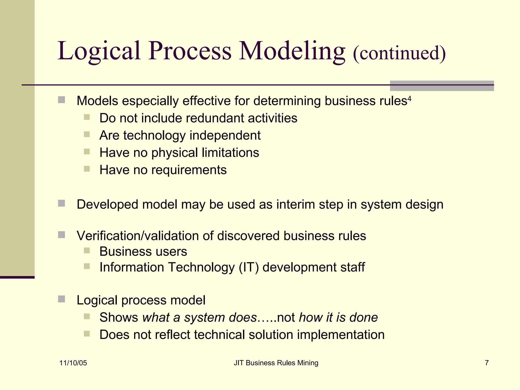 Logical Process Modeling  (continued) Models especially effective for determining business rules 4 Do not include redundant activities Are technology independent Have no physical limitations Have no requirements Developed model may be used as interim step in system design Verification/validation of discovered business rules Business users Information Technology (IT) development staff Logical process model  Shows  what a system does …..not  how it is done   Does not reflect technical solution implementation 