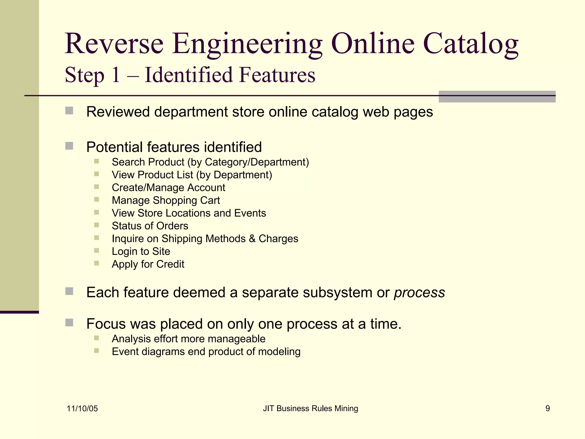 Reverse Engineering Online Catalog  Step 1 – Identified Features Reviewed department store online catalog web pages Potential features identified Search Product (by Category/Department)  View Product List (by Department) Create/Manage Account  Manage Shopping Cart View Store Locations and Events Status of Orders Inquire on Shipping Methods & Charges Login to Site Apply for Credit Each feature deemed a separate subsystem or  process Focus was placed on only one process at a time. Analysis effort more manageable Event diagrams end product of modeling 
