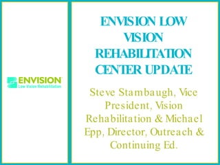 ENVISION LOW VISION REHABILITATION CENTER UPDATE Steve Stambaugh, Vice President, Vision Rehabilitation & Michael Epp, Director, Outreach & Continuing Ed. 