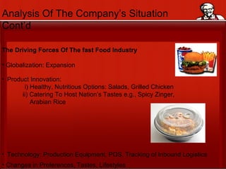 Analysis Of The Company’s Situation  Cont’d The Driving Forces Of The fast Food Industry Globalization: Expansion Product Innovation:  i) Healthy, Nutritious Options: Salads, Grilled Chicken ii) Catering To Host Nation’s Tastes e.g., Spicy Zinger,  Arabian Rice Technology: Production Equipment, POS, Tracking of Inbound Logistics Changes in Preferences, Tastes, Lifestyles 