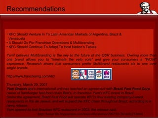 Recommendations KFC Should Venture In To Latin American Markets of Argentina, Brazil &  Venezuela It Should Go For Franchise Operations & Multibranding KFC Should Continue To Adapt To Host Nation’s Tastes Yum! believes Multibranding is the key to the future of the QSR business. Owning more than one brand allows you to "eliminate the veto vote" and give your consumers a "WOW" experience. Research shows that consumers prefer Multibrand restaurants six to one over single brands. http://www.franchising.com/kfc/ Thursday, March 29, 2007 Yum Brands Inc 's international unit has reached an agreement with  Brazil   Fast Food Corp , owner of hamburger fast-food chain Bob's, to franchise Yum's KFC brand in Brazil.  Under the agreement, Brazil Fast Food will operate KFC's four existing company-owned restaurants in Rio de Janeiro and will expand the KFC chain throughout Brazil, according to a news release.  Yum opened its first Brazilian KFC restaurant in 2003, the release said. http://louisville.bizjournals.com/louisville/stories/2007/03/26/daily23.html 
