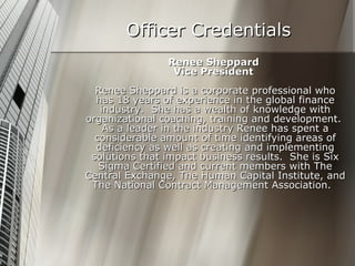 Officer Credentials Renee Sheppard Vice President  Renee Sheppard is a corporate professional who has 18 years of experience in the global finance industry.  She has a wealth of knowledge with organizational coaching, training and development.  As a leader in the industry Renee has spent a considerable amount of time identifying areas of deficiency as well as creating and implementing solutions that impact business results.  She is Six Sigma Certified and current members with The Central Exchange, The Human Capital Institute, and The National Contract Management Association.   