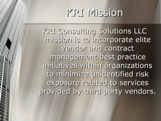 KRI Mission KRI Consulting Solutions LLC mission is to incorporate elite vendor and contract management best practice initiatives within organizations to minimize unidentified risk exposure related to services provided by third party vendors. 