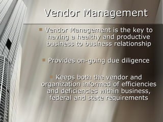 Vendor Management Vendor Management is the key to having a healthy and productive business to business relationship Provides on-going due diligence Keeps both the vendor and organization informed of efficiencies and deficiencies within business, federal and state requirements 