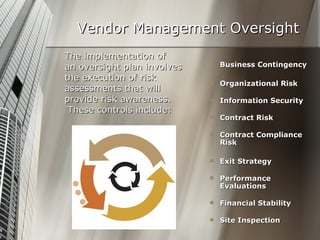 Vendor Management Oversight The implementation of  an oversight plan involves the execution of risk  assessments that will  provide risk awareness. These controls include: Business Contingency Organizational Risk Information Security Contract Risk Contract Compliance Risk Exit Strategy Performance Evaluations Financial Stability Site Inspection  