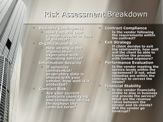 Risk Assessment Breakdown Business Contingency How fast will your vendor recover in case of disaster? Organizational Risk How strong is the organization experience with providing service? Information Security If sensitive confidential/ proprietary data is shared with your vendor, how well is it protected?  Contract Risk Are your current contracts identifying and remediate all risk throughout the contract term? Contract Compliance Is the vendor following the requirements within the contract? Exit Strategy If client decides to exit the relationship, how well will the client be able to transition the process with limited exposure? Performance Evaluation Is the vendor meeting the service levels within the agreement? If not, what remedies are within the contract to correct the issues? Financial Stability Is the vendor financially stable to stay in business and provide the service? What are the revenue ratios between the vendor and its clients? Will the vendor go bankrupt? 