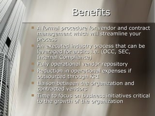 Benefits A formal procedure for vendor and contract management which will streamline your process An executed industry process that can be leveraged for audits i.e. (OCC, SEC, Internal Compliance) Fully operational vendor repository Reduction in operational expenses if outsourced through KRI Liaison between the organization and contracted vendors  Time to focus on business initiatives critical to the growth of the organization 