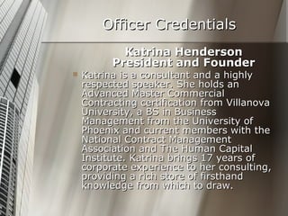 Officer Credentials Katrina Henderson President and Founder Katrina is a consultant and a highly respected speaker. She holds an Advanced Master Commercial Contracting certification from Villanova University, a BS in Business Management from the University of Phoenix and current members with the National Contract Management Association and The Human Capital Institute. Katrina brings 17 years of corporate experience to her consulting, providing a rich store of firsthand knowledge from which to draw. 