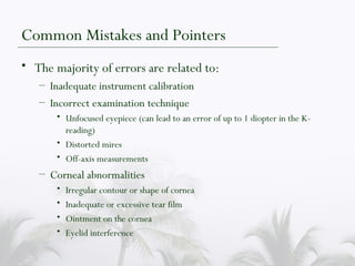 Common Mistakes and Pointers The majority of errors are related to: Inadequate instrument calibration Incorrect examination technique Unfocused eyepiece (can lead to an error of up to 1 diopter in the K-reading) Distorted mires Off-axis measurements Corneal abnormalities Irregular contour or shape of cornea Inadequate or excessive tear film Ointment on the cornea Eyelid interference 