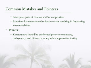 Common Mistakes and Pointers Inadequate patient fixation and/or cooperation Examiner has uncorrected refractive error resulting in fluctuating accommodation Pointer: Keratometry should be performed prior to tonometry, pachymetry, and biometry or any other applanation testing 