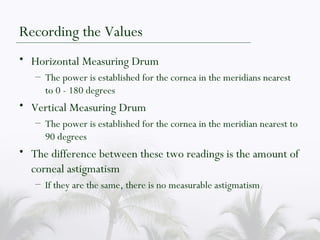 Recording the Values Horizontal Measuring Drum The power is established for the cornea in the meridians nearest to 0 - 180 degrees Vertical Measuring Drum The power is established for the cornea in the meridian nearest to 90 degrees The difference between these two readings is the amount of corneal astigmatism If they are the same, there is no measurable astigmatism 