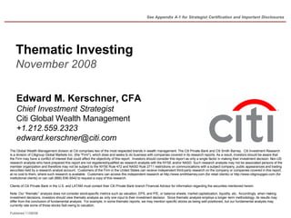 See Appendix A-1 for Strategist Certification and Important Disclosures




    Thematic Investing
    November 2008


    Edward M. Kerschner, CFA
    Chief Investment Strategist
    Citi Global Wealth Management
    +1.212.559.2323
    edward.kerschner@citi.com
The Global Wealth Management division at Citi comprises two of the most respected brands in wealth management: The Citi Private Bank and Citi Smith Barney. Citi Investment Research
is a division of Citigroup Global Markets Inc. (the quot;Firmquot;), which does and seeks to do business with companies covered in its research reports. As a result, investors should be aware that
the Firm may have a conflict of interest that could affect the objectivity of this report. Investors should consider this report as only a single factor in making their investment decision. Non-US
research analysts who have prepared this report are not registered/qualified as research analysts with the NYSE and/or NASD. Such research analysts may not be associated persons of the
member organization and therefore may not be subject to the NYSE Rule 472 and NASD Rule 2711 restrictions on communications with a subject company, public appearances and trading
securities held by a research analyst account. Customers of the Firm in the United States can receive independent third-party research on the company or companies covered in this report,
at no cost to them, where such research is available. Customers can access this independent research at http://www.smithbarney.com (for retail clients) or http://www.citigroupgeo.com (for
institutional clients) or can call (866) 836-9542 to request a copy of this research.

Clients of Citi Private Bank in the U.S. and LATAM must contact their Citi Private Bank branch Financial Advisor for information regarding the securities mentioned herein.

Note: Our “thematic” analysis does not consider stock-specific metrics such as valuation, EPS, and P/E, or balance sheets, market capitalization, liquidity, etc. Accordingly, when making
investment decisions, investors should view thematic analysis as only one input to their investment decision. Since thematic analysis employs a longer-term methodology, its results may
differ from the conclusion of fundamental analysis. For example, in some thematic reports, we may mention specific stocks as being well positioned, but our fundamental analysts may
currently rate some of those stocks Sell owing to valuation.

Published 11/06/08
 