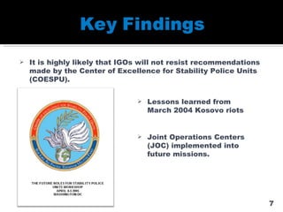 It is highly likely that IGOs will not resist recommendations made by the Center of Excellence for Stability Police Units (COESPU). Lessons learned from March 2004 Kosovo riots Joint Operations Centers (JOC) implemented into future missions. 