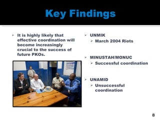 It is highly likely that effective coordination will become increasingly crucial to the success of future PKOs. UNMIK March 2004 Riots MINUSTAH/MONUC Successful coordination UNAMID Unsuccessful coordination 