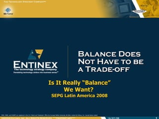 Balance Does Not Have to be  a Trade-off Is It Really “Balance” We Want?  SEPG Latin America 2008 06/07/09 ®2005-8 Entinex, Inc. ALL RIGHTS RESERVED  ***PROPRIETARY*** 