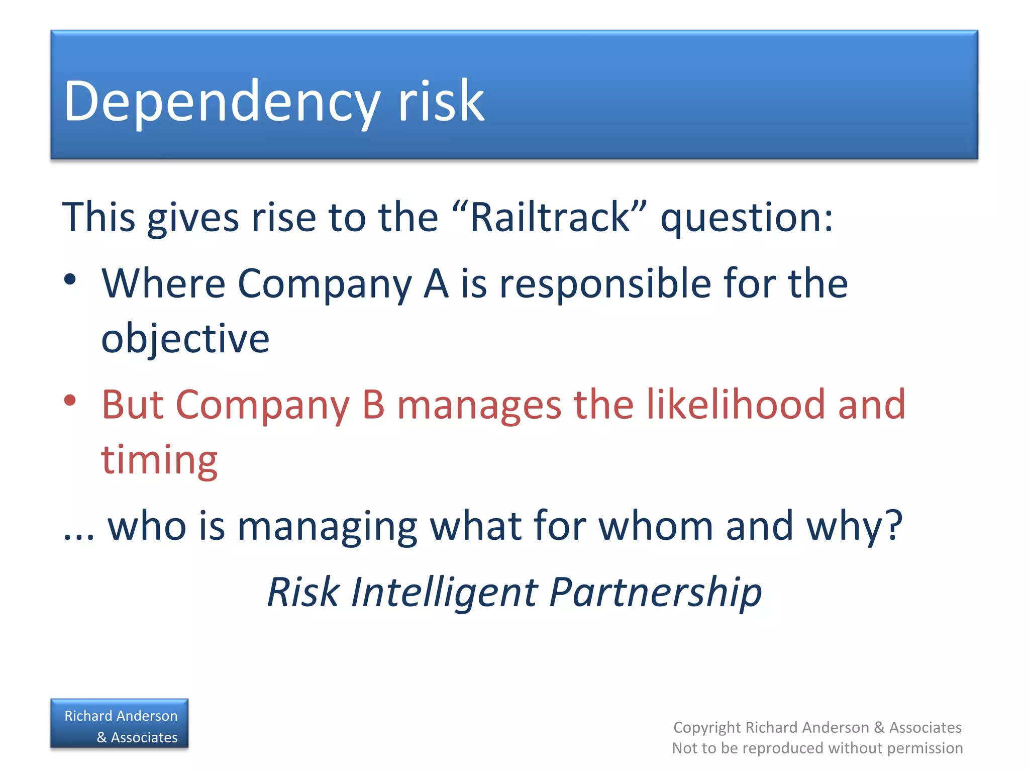 This gives rise to the “Railtrack” question: Where Company A is responsible for the objective But Company B manages the likelihood and timing ... who is managing what for whom and why? Risk Intelligent Partnership Dependency risk 