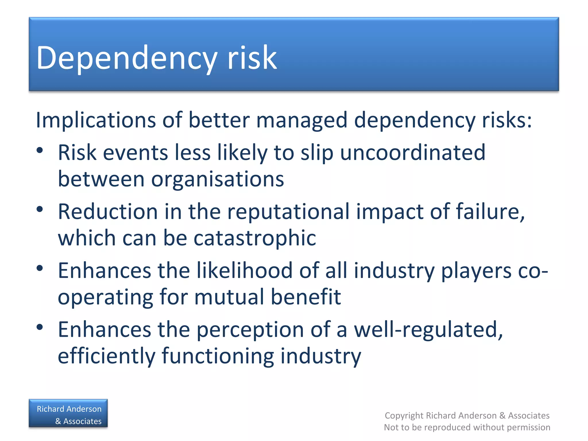 Implications of better managed dependency risks: Risk events less likely to slip uncoordinated between organisations Reduction in the reputational impact of failure, which can be catastrophic Enhances the likelihood of all industry players co-operating for mutual benefit Enhances the perception of a well-regulated, efficiently functioning industry Dependency risk 