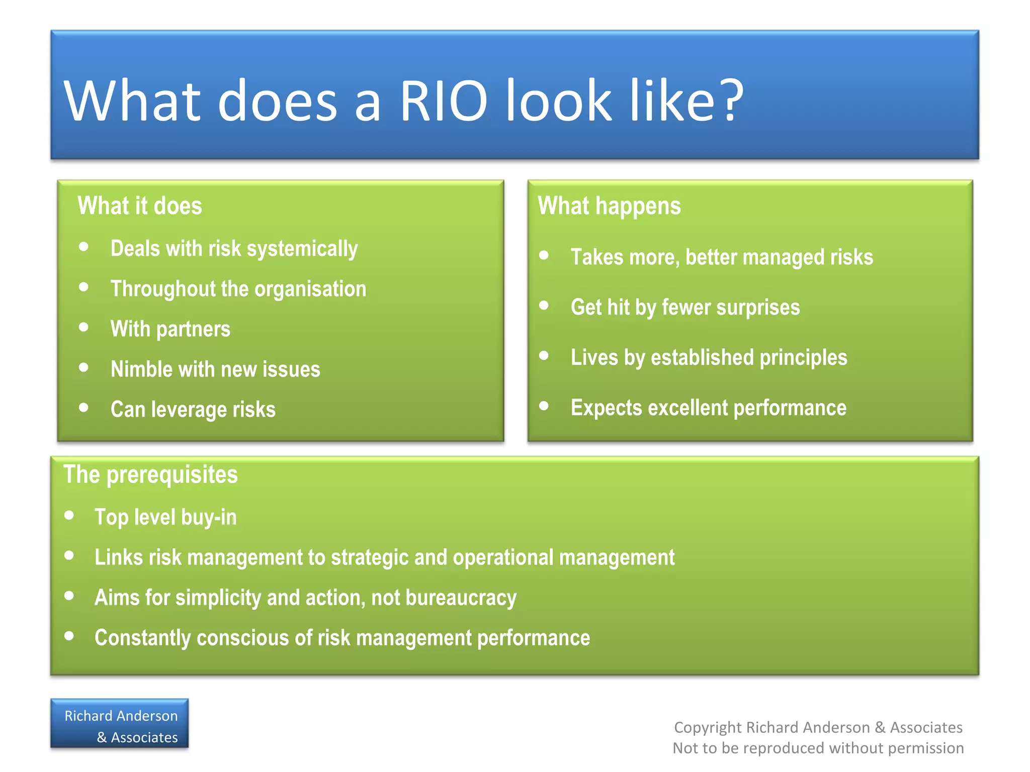 What does a RIO look like? The prerequisites Top level buy-in Links risk management to strategic and operational management Aims for simplicity and action, not bureaucracy Constantly conscious of risk management performance What it does Deals with risk systemically Throughout the organisation With partners Nimble with new issues Can leverage risks What happens Takes more, better managed risks Get hit by fewer surprises Lives by established principles Expects excellent performance 