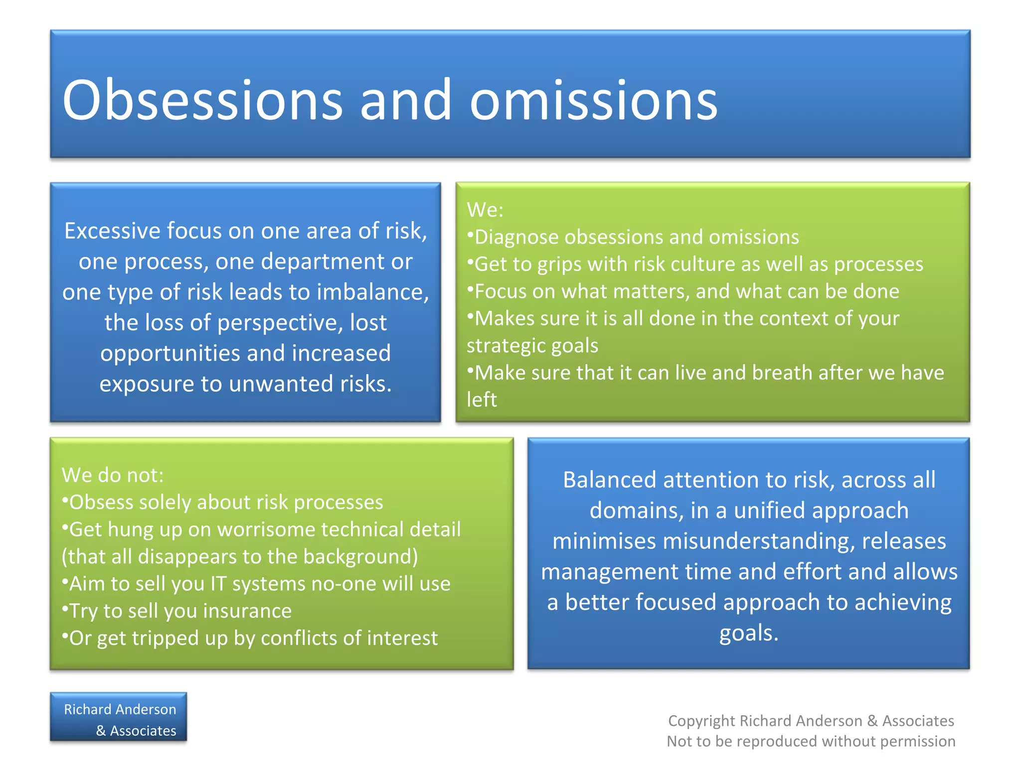 Obsessions and omissions  Excessive focus on one area of risk, one process, one department or one type of risk leads to imbalance, the loss of perspective, lost opportunities and increased exposure to unwanted risks. Balanced attention to risk, across all domains, in a unified approach minimises misunderstanding, releases management time and effort and allows a better focused approach to achieving goals. We: Diagnose obsessions and omissions Get to grips with risk culture as well as processes Focus on what matters, and what can be done Makes sure it is all done in the context of your strategic goals Make sure that it can live and breath after we have left We do not: Obsess solely about risk processes Get hung up on worrisome technical detail (that all disappears to the background) Aim to sell you IT systems no-one will use Try to sell you insurance Or get tripped up by conflicts of interest 