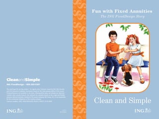 $
                                                                                                      $
                                                                                                      $
                                                                                                           Fun with Fixed Annuities
                                                                                                              The ING FixedDesign Story




                                                                                                 $
                                                                                                      $
                                                                                                 $
                                                                                                      $
                                                                                                 $$
                                                                                                      $$
                                                                                                 $
                                                                                                      $
                                                                                                 $$
CleanandSimple                                                                                        $$
ING FixedDesign – 800-369-5301

The small type for our big readers: For agents only. Contracts issued by ING USA Annuity
and Life Insurance Company. Guarantees based on the claim-paying ability of the insurer.
Products/features not available in all states. IRAs/qualified plans are already tax deferred;
consider other annuity features. See contracts for complete details on the single and flexible
premium deferred annuities mentioned. The parent company, ING Groep, N.V., is not responsible


                                                                                                           Clean and Simple
for the contractual obligations of the issuing company.
                                                                                                 $



Contract numbers: 1853, 1825/1826/1818, FA2013, FA2017, IU-FA-3006
                                                                                                      $



                                                                                        127772
                                                                                                 $




                                                                                    09/15/2004
                                                                                                      $
 