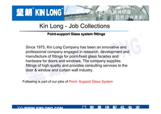 Kin Long - Job Collections
                Point-support Glass system fittings


  Since 1975, Kin Long Company has been an innovative and
  professional company engaged in research, development and
  manufacture of fittings for point-fixed glass facades and
  hardware for doors and windows. The company supplies
  fittings of high quality and provides consulting services to the
  door & window and curtain wall industry.

Following is part of our jobs of Point- Support Glass System
 