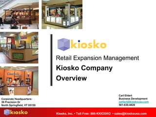Retail Expansion Management
                              Kiosko Company
                              Overview

                                                                      Carl Ehlert
                                                                      Business Development
Corporate Headquarters:
                                                                      cehlert@kioskousa.com
36 Precision Dr
                                                                      561-630-4828
North Springfield, VT 05150


                              Kiosko, Inc. • Toll Free: 866-KKIOSKO • sales@kioskousa.com
 