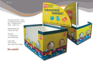 P L V
Box-palette
Impression Quadri + vernis
sur double micro-cannelure
Box : 125x85x100 cm
Voile : 118x77 cm
Rembordage haut
Fixation du tube
Découpe
+ rainage Zünd
Pose double-face
Livré à plat
Prêt à monter
avec notice de montage
 