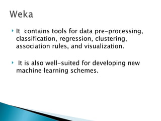 It  contains tools for data pre-processing, classification, regression, clustering, association rules, and visualization. It is also well-suited for developing new machine learning schemes.  