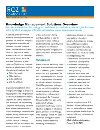 Knowledge Management Solutions Overview
With the rapid evolution of technology and the Internet your ability to access the right information
at the right time across your enterprise can be critical to your organizations success.
In today’s business environment                archies and more on sharing                collaboration. We address process,
enormous amounts of information are            individual expertise. In order for         organizations, information,
generated and distributed throughout           organization’s to turn intellectual        networks, technology, and strategy.
the organization. Companies are                capital into ﬁnancial capital they need    Successful implementations
dependent upon their “collective               to understand how intellectual             address each point individually, as
intellect” to make quicker and better          assets are currently being captured,       well as the interrelationships be-
decisions. They must be able to                applied, and shared throughout their       tween the six. The result is a holistic
access and process that knowledge              enterprise.                                knowledge ecology that:
from multiple sources across the                                                             Streamlines and centralizes your
                                               Our Approach
enterprise. Businesses face the                                                              intellectual capital/property
challenge of developing a systematic           At RGZ Solution’s, we classify “knowl-        Generates value from your
approach to adapt the ever-evolving            edge” as any information that contrib-        intellectual capital/property
information and knowledge ﬂow:                 utes to the identity, growth, operations      through sharing
     To the right people                       and success of an organization. The           Enables you to share your
     At the right time                         term covers everything from ﬁnancial          intellectual capital to facilitate the
     In the right format                       data to the processes, to the experi-         growth of your organization
     With the right tools                      ence and know-how of employees.               Leverages your intellectual
                                               The RGZ’s experienced profession-             capital/property so that it’s
Organizations need to look at their            als use our methodology to help your          accessible online and ofﬂine
“enterprise knowledge” as an asset to          company manage its intellectual               across the enterprise
stay competitive. The enterprise itself        capital and turn it into a dynamic            Connects your organization to a
is extending its traditional boundaries.       business asset. Our Knowledge                 global enterprise
Employers are working with consul-             Management Services team works
                                                                                          For more information on how RGZ
tants. Employees are telecommuting.            collaboratively with your
                                                                                          Solutions’s Knowledge Management
Companies are developing “value net-           organization to deﬁne your business
                                                                                          team can help you focus on your or-
works” that become communities of              objectives and goals, by integrating
                                                                                          ganizations biggest asset and gain the
practice and strategic partnerships with       people, processes and technology
                                                                                          maximun value from your investment
suppliers, trading partners and comple-        within a strategic context. We create a
                                                                                          contact us at:
mentary businesses. This new                   knowledge ecology that fosters
                                                                                          eMail: info@rgzsolutions.com
business culture is increasingly               learning and innovation while
                                                                                          Phone: 516-208-7872
egalitarian, with less emphasis on hier-       increasing awareness thru
©2009 RGZ SOLUTIONS LLC. ALL RIGHTS RESERVED
 
