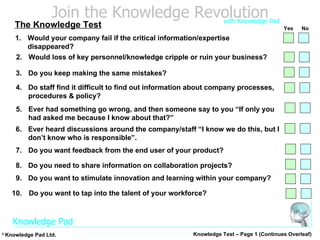 2.  Would loss of key personnel/knowledge cripple or ruin your business? 3.  Do you keep making the same mistakes? 4. Do staff find it difficult to find out information about company processes, procedures & policy? 7. Do you want feedback from the end user of your product? 8. Do you need to share information on collaboration projects? 9. Do you want to stimulate innovation and learning within your company? 10. Do you want to tap into the talent of your workforce? 5.  Ever had something go wrong, and then someone say to you “If only you had asked me because I know about that?” 6. Ever heard discussions around the company/staff “I know we do this, but I don’t know who is responsible”. Knowledge Test – Page 1 (Continues Overleaf) The Knowledge Test 1. Would your company fail if the critical information/expertise disappeared? Yes No 