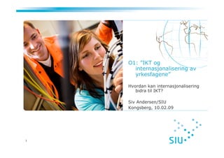 O1: ”IKT og
      internasjonalisering av
      yrkesfagene”

    Hvordan kan internasjonalisering
       bidra til IKT?

    Siv Andersen/SIU
    Kongsberg, 10.02.09




1
 
