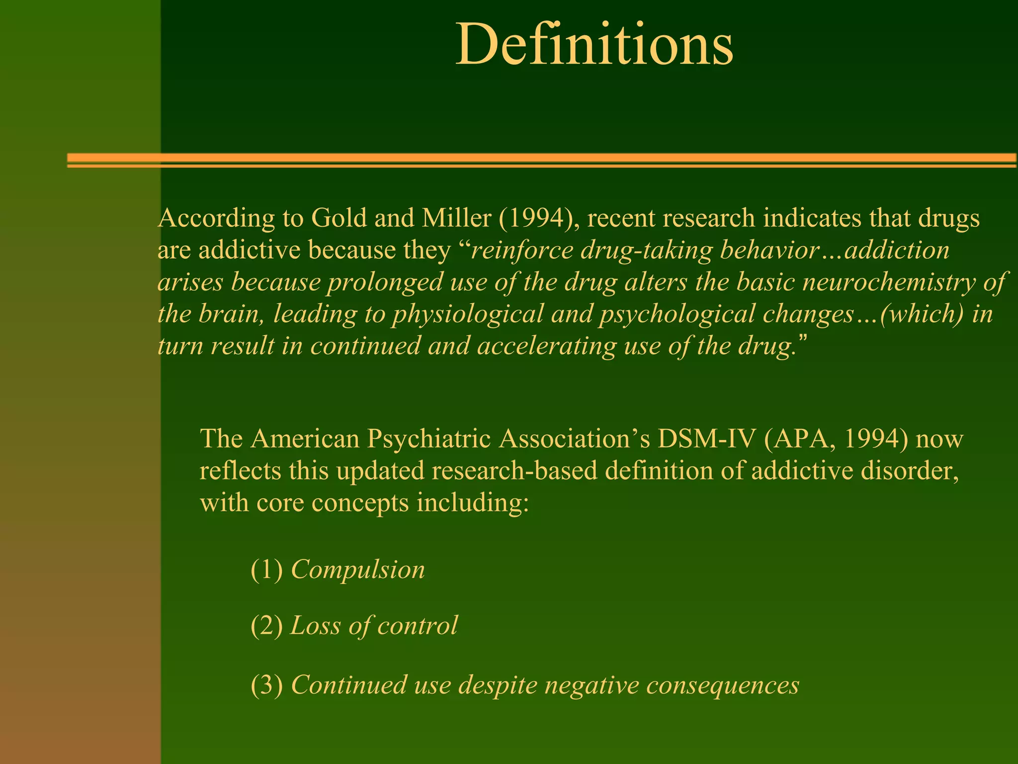 Definitions
According to Gold and Miller (1994), recent research indicates that drugs
are addictive because they “reinforce drug-taking behavior…addiction
arises because prolonged use of the drug alters the basic neurochemistry of
the brain, leading to physiological and psychological changes…(which) in
turn result in continued and accelerating use of the drug.”
The American Psychiatric Association’s DSM-IV (APA, 1994) now
reflects this updated research-based definition of addictive disorder,
with core concepts including:
(1) Compulsion
(2) Loss of control
(3) Continued use despite negative consequences
 